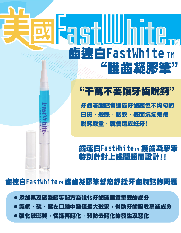 FastWhiteTM齒速白FastWhite “護齒凝膠筆”“千萬不要讓牙齒”牙齒若脫鈣會造成牙齒顏色不均匀的白斑、敏感、酸軟、表面坑坑疤疤脫鈣嚴重,就會造成蛀牙!Fast 齒速白FastWhite™ 護齒凝膠筆特別針對上述問題而設計!!齒速白FastWhite™ 護齒凝膠筆幫您舒緩牙齒脫鈣的問題添加氟及磷酸鈣等配方為強化牙齒琺瑯質重要的成分讓、磷、鈣在口腔中發揮最大效果,幫助牙齒吸收專業成分強化琺瑯質,促進再鈣化,預防去鈣化的及惡化